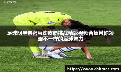 足球明星亲密互动皮筋挑战精彩视频合集带你领略不一样的足球魅力